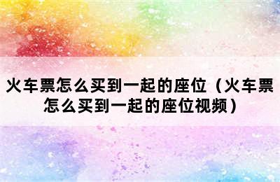 火车票怎么买到一起的座位（火车票怎么买到一起的座位视频）