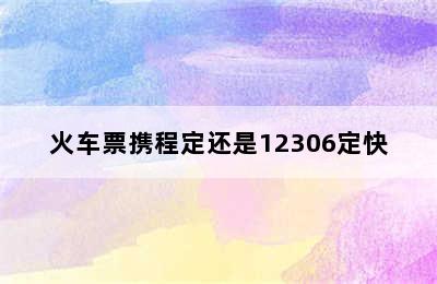 火车票携程定还是12306定快