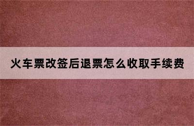 火车票改签后退票怎么收取手续费