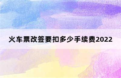 火车票改签要扣多少手续费2022