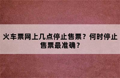 火车票网上几点停止售票？何时停止售票最准确？