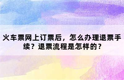 火车票网上订票后，怎么办理退票手续？退票流程是怎样的？