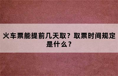 火车票能提前几天取？取票时间规定是什么？