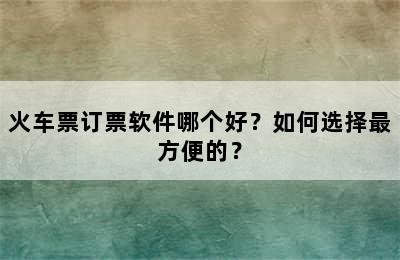 火车票订票软件哪个好？如何选择最方便的？