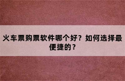 火车票购票软件哪个好？如何选择最便捷的？