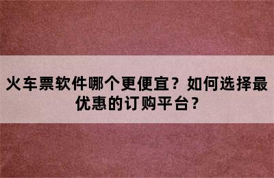 火车票软件哪个更便宜？如何选择最优惠的订购平台？