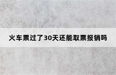 火车票过了30天还能取票报销吗