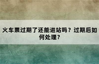 火车票过期了还能进站吗？过期后如何处理？