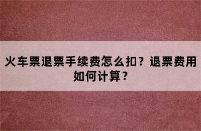 火车票退票手续费怎么扣？退票费用如何计算？