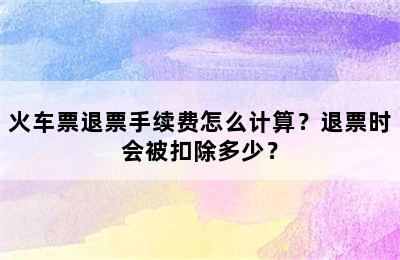 火车票退票手续费怎么计算？退票时会被扣除多少？