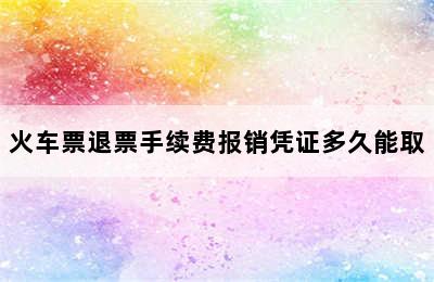 火车票退票手续费报销凭证多久能取