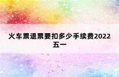 火车票退票要扣多少手续费2022五一