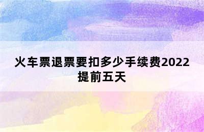 火车票退票要扣多少手续费2022提前五天