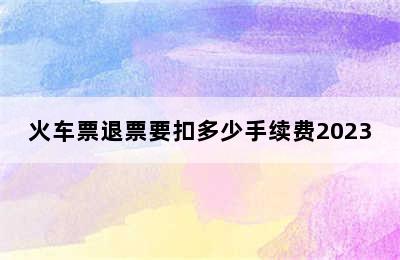 火车票退票要扣多少手续费2023