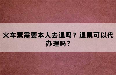 火车票需要本人去退吗？退票可以代办理吗？