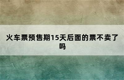 火车票预售期15天后面的票不卖了吗