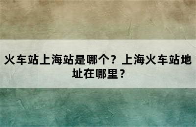 火车站上海站是哪个？上海火车站地址在哪里？