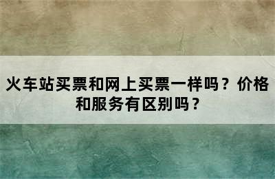 火车站买票和网上买票一样吗？价格和服务有区别吗？