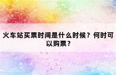 火车站买票时间是什么时候？何时可以购票？