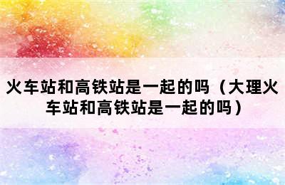 火车站和高铁站是一起的吗（大理火车站和高铁站是一起的吗）