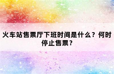 火车站售票厅下班时间是什么？何时停止售票？