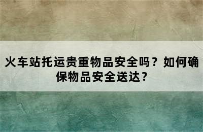 火车站托运贵重物品安全吗？如何确保物品安全送达？