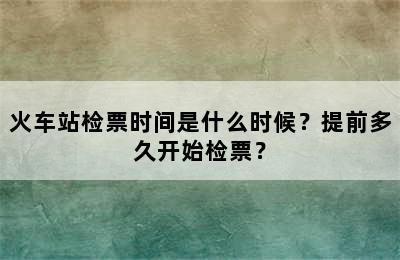 火车站检票时间是什么时候？提前多久开始检票？