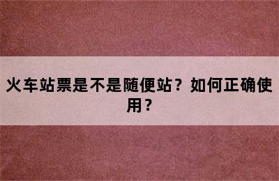 火车站票是不是随便站？如何正确使用？