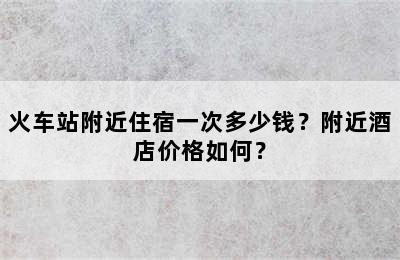 火车站附近住宿一次多少钱？附近酒店价格如何？