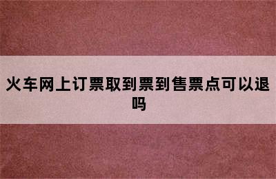 火车网上订票取到票到售票点可以退吗