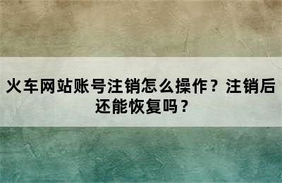 火车网站账号注销怎么操作？注销后还能恢复吗？