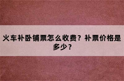 火车补卧铺票怎么收费？补票价格是多少？