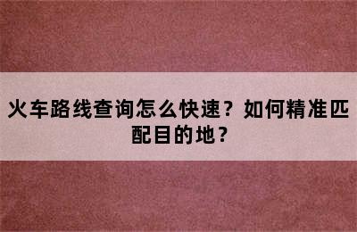 火车路线查询怎么快速？如何精准匹配目的地？