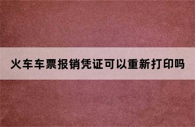 火车车票报销凭证可以重新打印吗