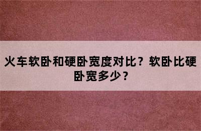 火车软卧和硬卧宽度对比？软卧比硬卧宽多少？