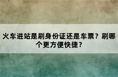 火车进站是刷身份证还是车票？刷哪个更方便快捷？