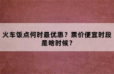 火车饭点何时最优惠？票价便宜时段是啥时候？