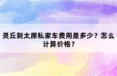 灵丘到太原私家车费用是多少？怎么计算价格？