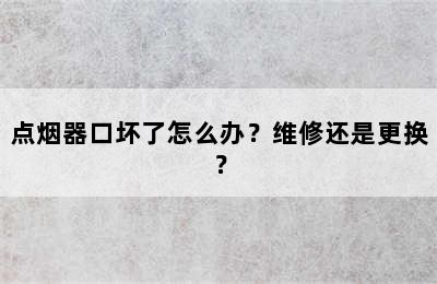 点烟器口坏了怎么办？维修还是更换？