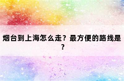 烟台到上海怎么走？最方便的路线是？