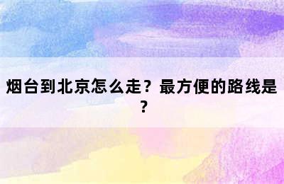 烟台到北京怎么走？最方便的路线是？