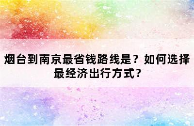 烟台到南京最省钱路线是？如何选择最经济出行方式？