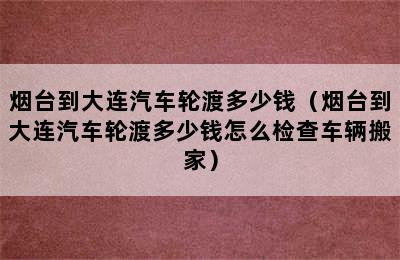 烟台到大连汽车轮渡多少钱（烟台到大连汽车轮渡多少钱怎么检查车辆搬家）