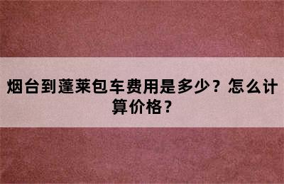 烟台到蓬莱包车费用是多少？怎么计算价格？