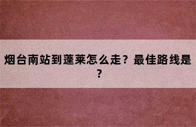 烟台南站到蓬莱怎么走？最佳路线是？