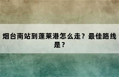 烟台南站到蓬莱港怎么走？最佳路线是？