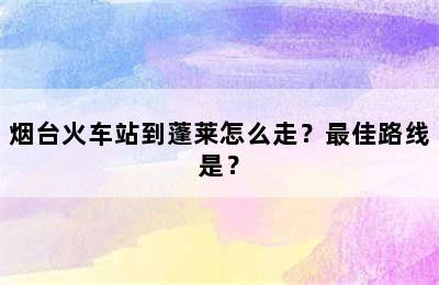 烟台火车站到蓬莱怎么走？最佳路线是？
