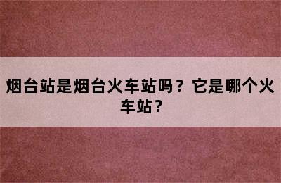 烟台站是烟台火车站吗？它是哪个火车站？