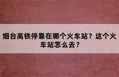 烟台高铁停靠在哪个火车站？这个火车站怎么去？