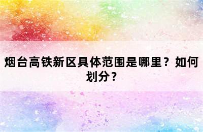 烟台高铁新区具体范围是哪里？如何划分？